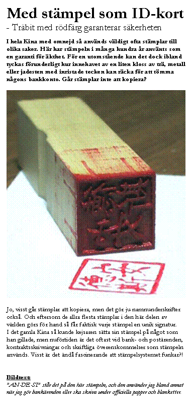 Textruta: Med stämpel som ID-kort
- Träbit med rödfärg garanterar säkerheten

I hela Kina med omnejd så används väldigt ofta stämplar till olika saker. Här har stämpeln i många hundra år använts som en garanti för äkthet. För en utomstående kan det dock ibland tyckas förunderligt hur innehavet av en liten kloss av trä, metall eller jadesten med inristade tecken kan räcka för att tömma någons bankkonto. Går stämplar inte att kopiera?

 

Jo, visst går stämplar att kopiera, men det gör ju namnunderskrifter också. Och eftersom de allra flesta stämplar i den här delen av världen görs för hand så får faktisk varje stämpel en unik signatur. 
I det gamla Kina så kunde kejsaren sätta sin stämpel på något som han gillade, men nuförtiden är det oftast vid bank- och postärenden, kontraktsskrivningar och skriftliga överenskommelser som stämpeln används. Visst är det ändå fascinerande att stämpelsystemet funkar?!


Bildtext:
”AN-DE-SI” står det på den här stämpeln, och den använder jag bland annat när jag gör bankärenden eller ska skriva under officiella papper och blanketter.
